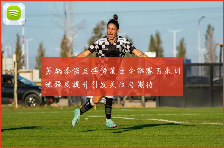 苏炳添伤后强势复出全锦赛百米训练强度提升引发关注与期待