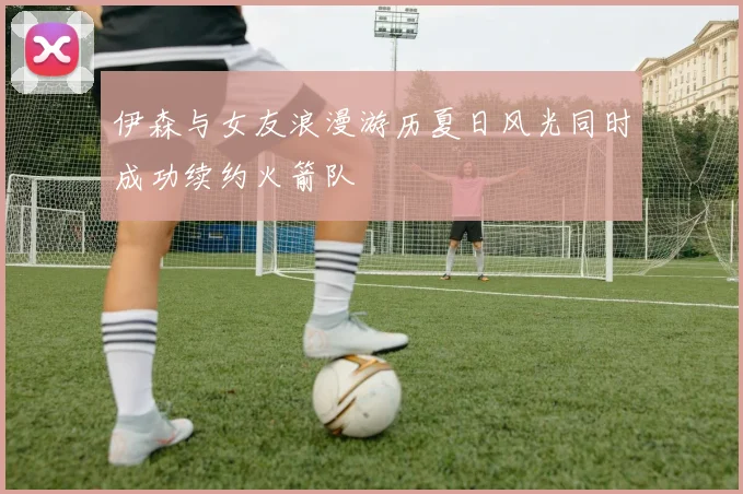 伊森与女友浪漫游历夏日风光同时成功续约火箭队