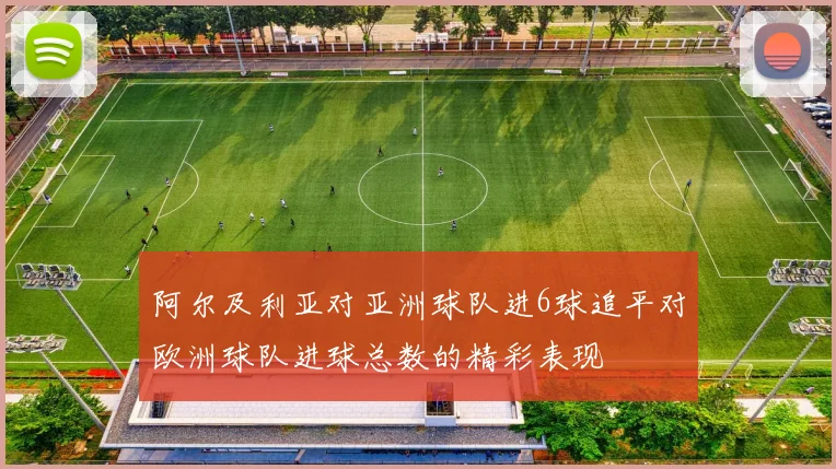阿尔及利亚对亚洲球队进6球追平对欧洲球队进球总数的精彩表现