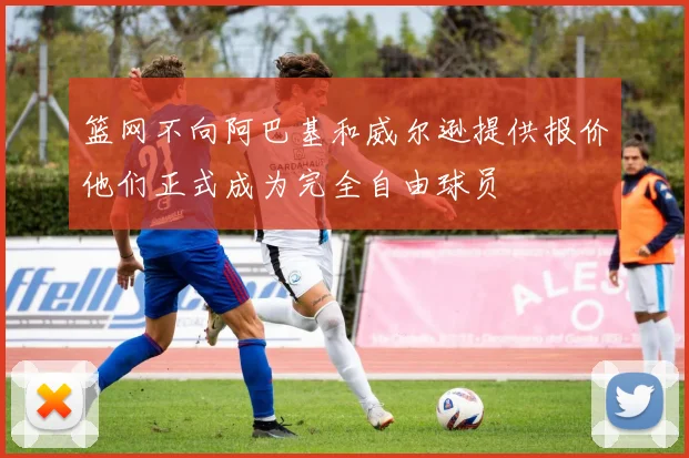 篮网不向阿巴基和威尔逊提供报价他们正式成为完全自由球员