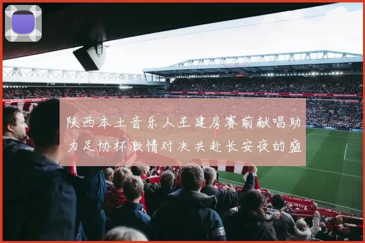 陕西本土音乐人王建房赛前献唱助力足协杯激情对决共赴长安夜的盛宴