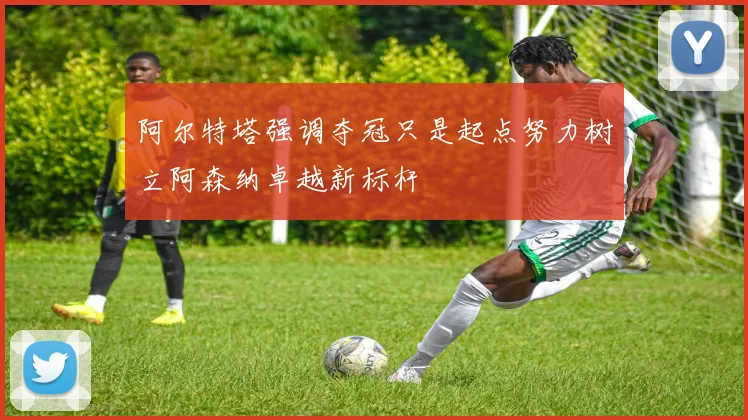 阿尔特塔强调夺冠只是起点努力树立阿森纳卓越新标杆