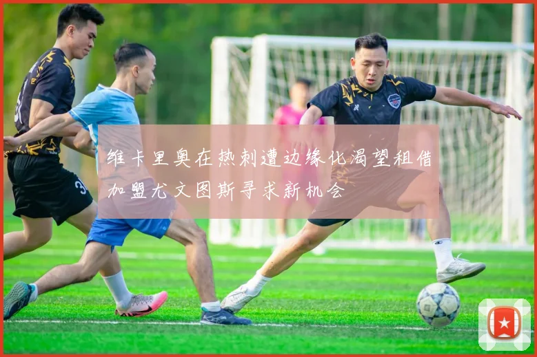 维卡里奥在热刺遭边缘化渴望租借加盟尤文图斯寻求新机会