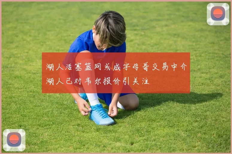湖人活塞篮网或成字母哥交易中介湖人已对韦尔报价引关注
