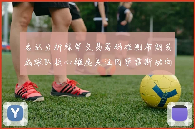 名记分析绿军交易筹码难测布朗或成球队核心雄鹿关注冈萨雷斯动向