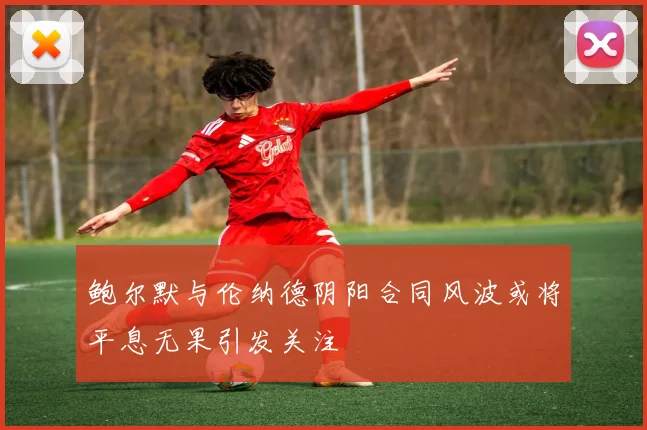 鲍尔默与伦纳德阴阳合同风波或将平息无果引发关注