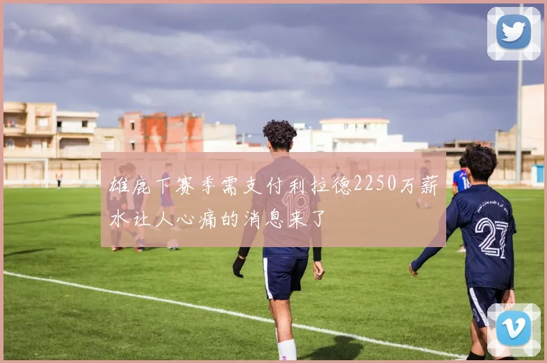 雄鹿下赛季需支付利拉德2250万薪水让人心痛的消息来了