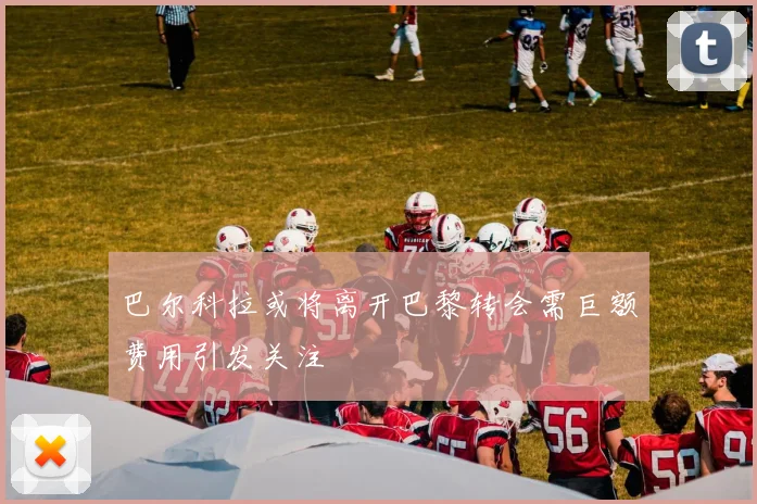 巴尔科拉或将离开巴黎转会需巨额费用引发关注