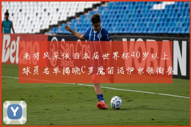 老将风采依旧本届世界杯40岁以上球员名单揭晓C罗魔笛诺伊尔领衔参赛