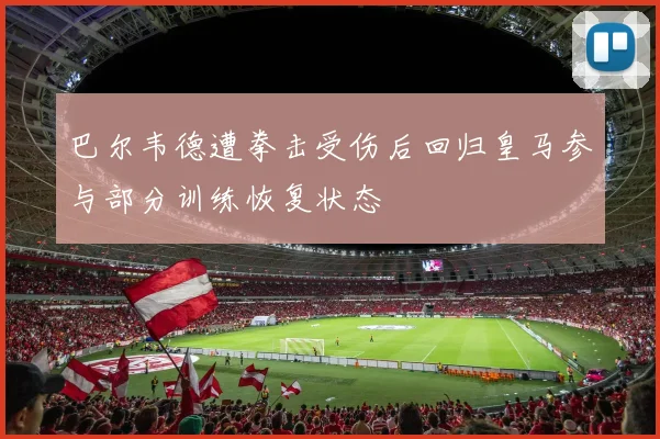 巴尔韦德遭拳击受伤后回归皇马参与部分训练恢复状态