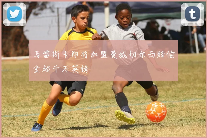 马雷斯卡即将加盟曼城切尔西赔偿金超千万英镑