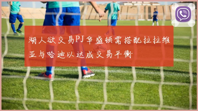 湖人欲交易PJ华盛顿需搭配拉拉维亚与哈迪以达成交易平衡