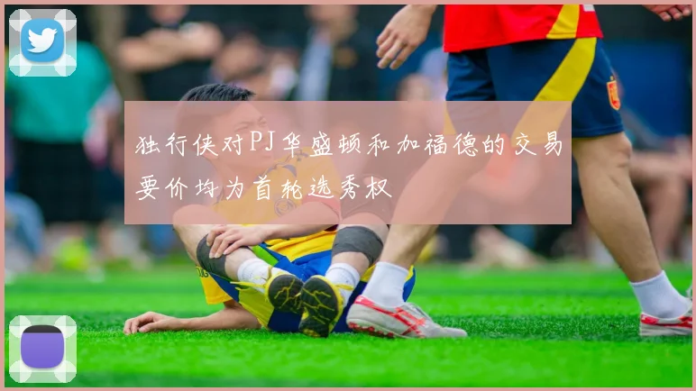 独行侠对PJ华盛顿和加福德的交易要价均为首轮选秀权