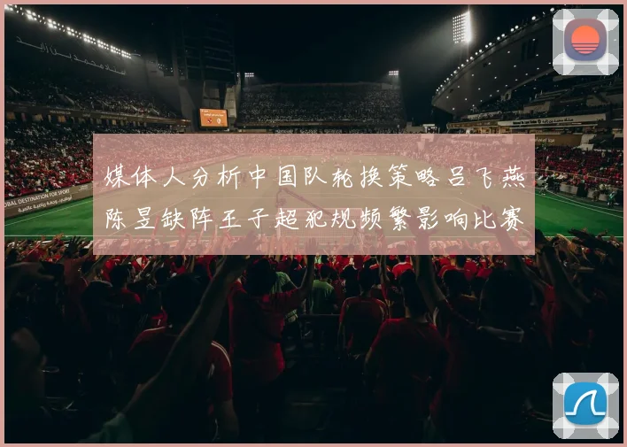 媒体人分析中国队轮换策略吕飞燕陈昱缺阵王子超犯规频繁影响比赛表现