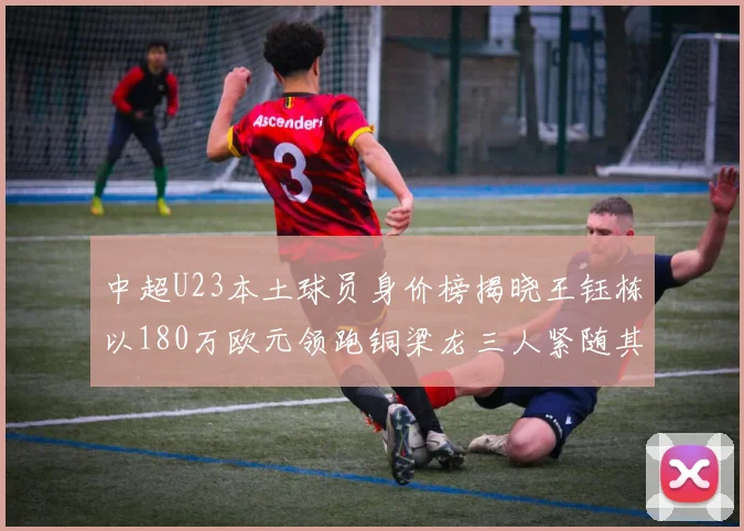 中超U23本土球员身价榜揭晓王钰栋以180万欧元领跑铜梁龙三人紧随其后