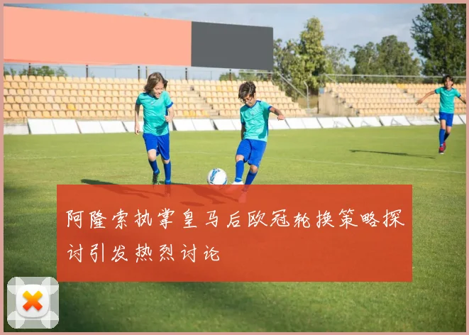 阿隆索执掌皇马后欧冠轮换策略探讨引发热烈讨论