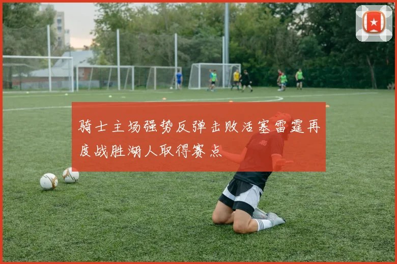 骑士主场强势反弹击败活塞雷霆再度战胜湖人取得赛点