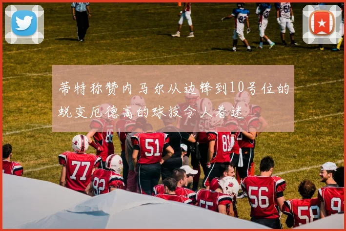 蒂特称赞内马尔从边锋到10号位的蜕变厄德高的球技令人着迷