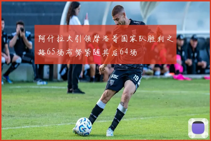 阿什拉夫引领摩洛哥国家队胜利之路65场布努紧随其后64场