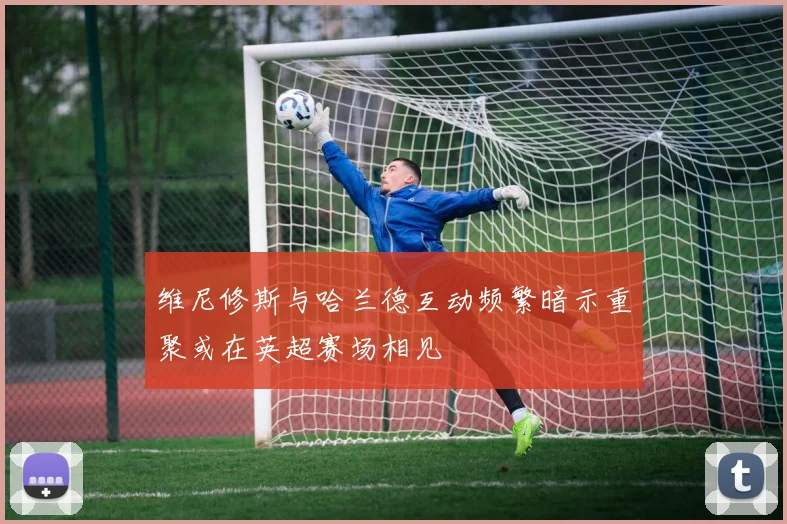 维尼修斯与哈兰德互动频繁暗示重聚或在英超赛场相见